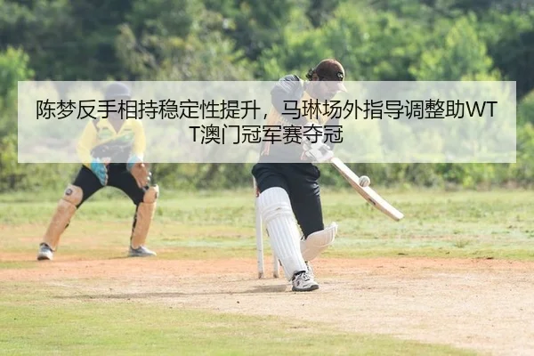 陈梦反手相持稳定性提升，马琳场外指导调整助WTT澳门冠军赛夺冠