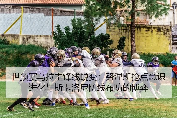 世预赛乌拉圭锋线蜕变：努涅斯抢点意识进化与斯卡洛尼防线布防的博弈